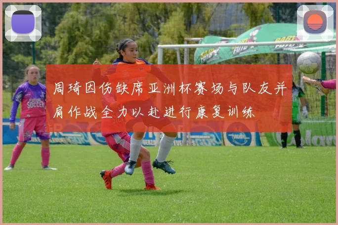 周琦因伤缺席亚洲杯赛场与队友并肩作战全力以赴进行康复训练