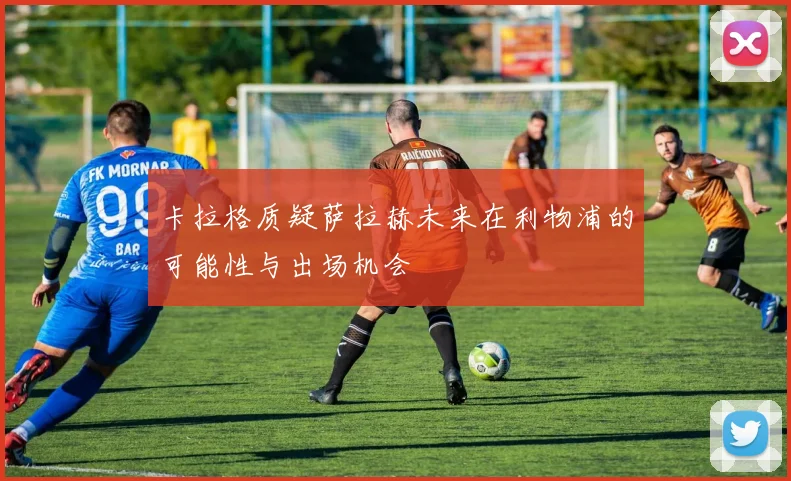 卡拉格质疑萨拉赫未来在利物浦的可能性与出场机会