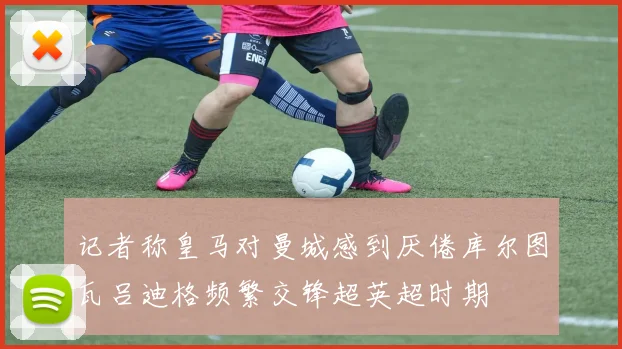 记者称皇马对曼城感到厌倦库尔图瓦吕迪格频繁交锋超英超时期