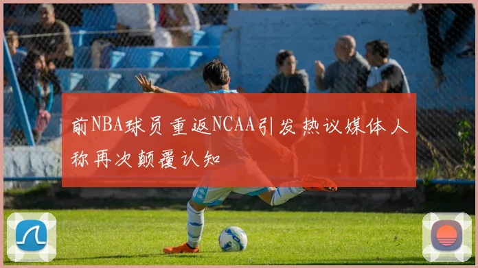 前NBA球员重返NCAA引发热议媒体人称再次颠覆认知