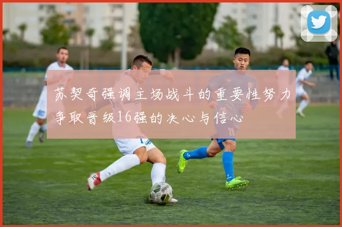 苏契奇强调主场战斗的重要性努力争取晋级16强的决心与信心