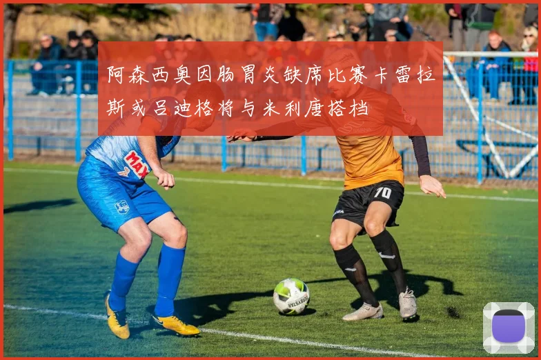 阿森西奥因肠胃炎缺席比赛卡雷拉斯或吕迪格将与米利唐搭档