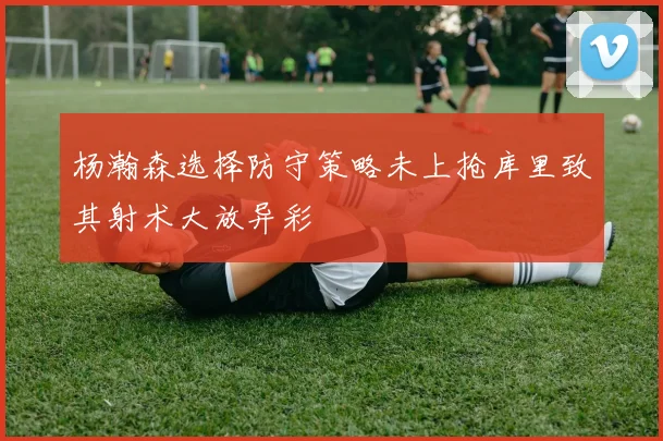 杨瀚森选择防守策略未上抢库里致其射术大放异彩