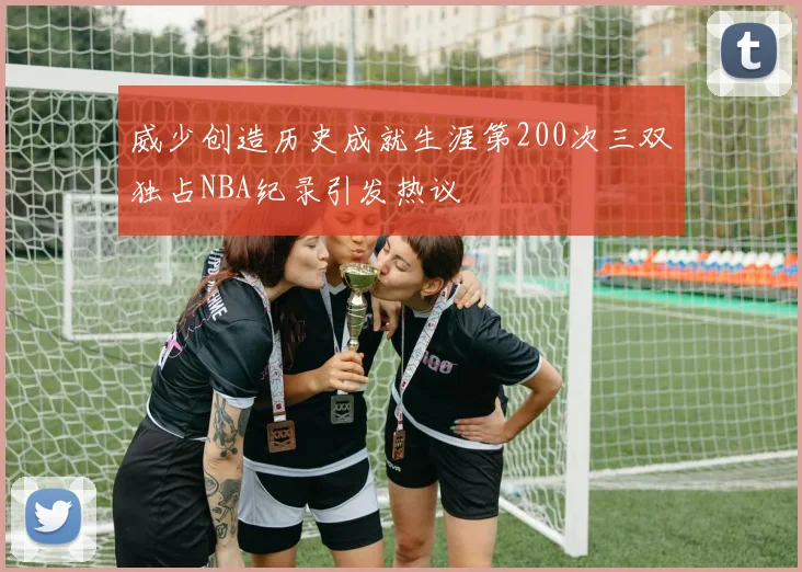 威少创造历史成就生涯第200次三双独占NBA纪录引发热议