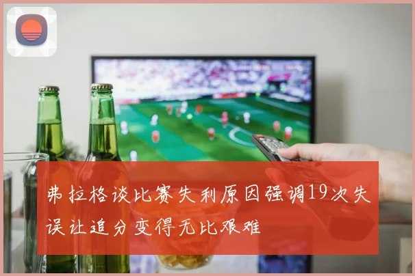 弗拉格谈比赛失利原因强调19次失误让追分变得无比艰难