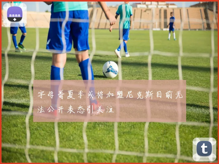 字母哥夏季或将加盟尼克斯目前无法公开表态引关注