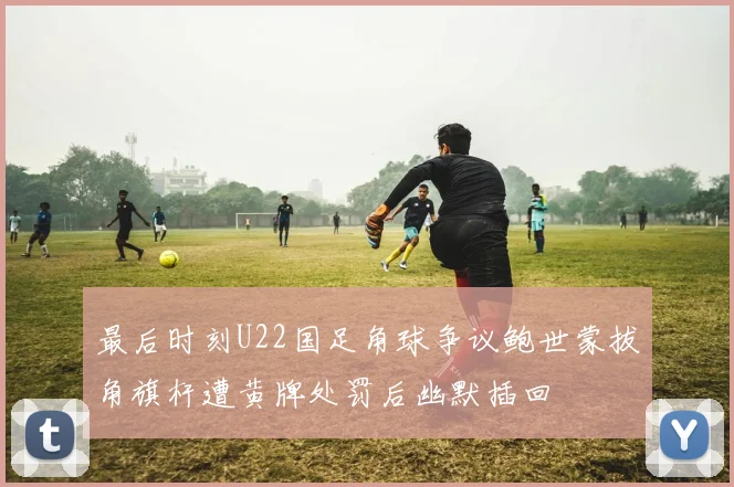 最后时刻U22国足角球争议鲍世蒙拔角旗杆遭黄牌处罚后幽默插回
