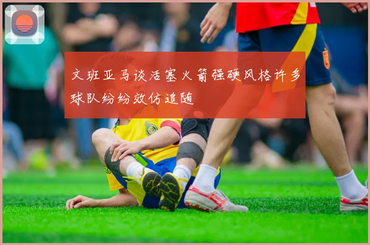 文班亚马谈活塞火箭强硬风格许多球队纷纷效仿追随