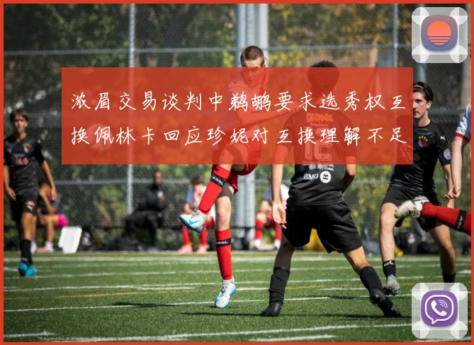 浓眉交易谈判中鹈鹕要求选秀权互换佩林卡回应珍妮对互换理解不足