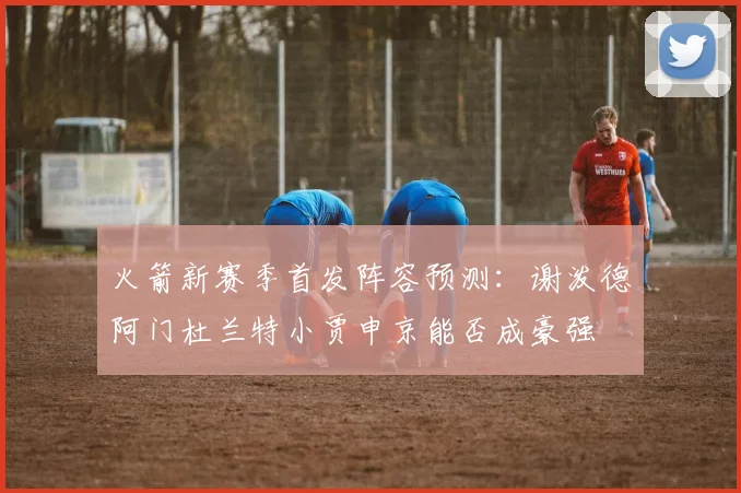 火箭新赛季首发阵容预测：谢泼德阿门杜兰特小贾申京能否成豪强