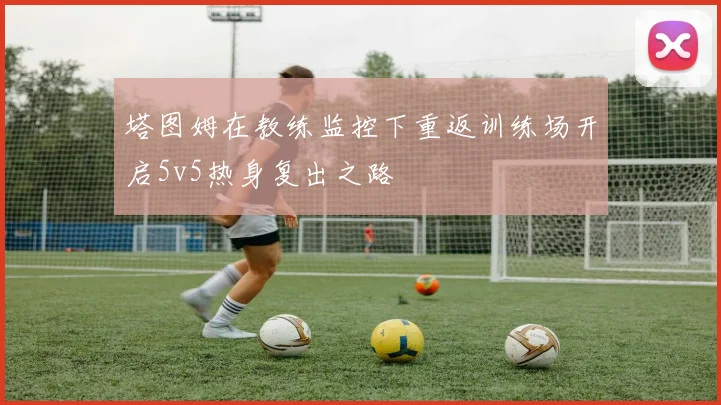塔图姆在教练监控下重返训练场开启5v5热身复出之路