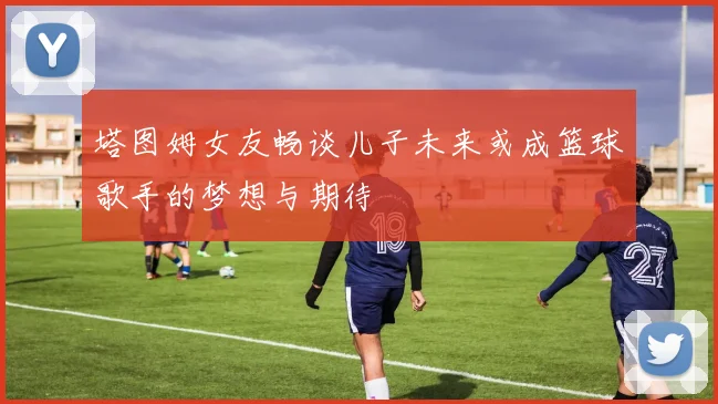 塔图姆女友畅谈儿子未来或成篮球歌手的梦想与期待