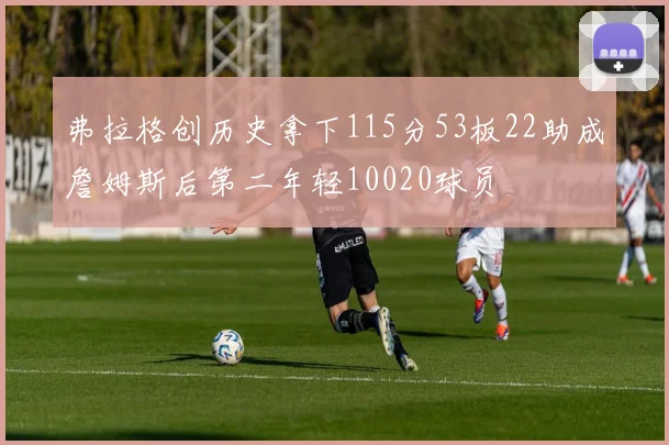 弗拉格创历史拿下115分53板22助成詹姆斯后第二年轻10020球员