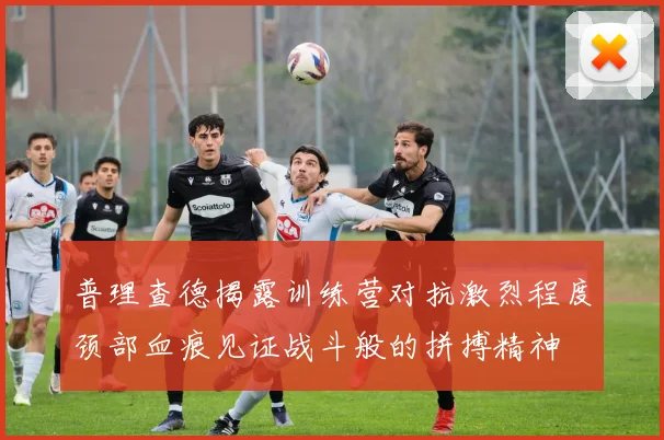 普理查德揭露训练营对抗激烈程度颈部血痕见证战斗般的拼搏精神