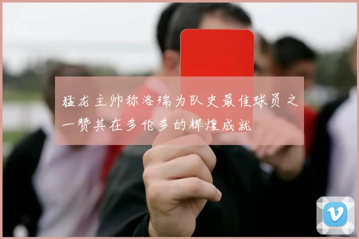 猛龙主帅称洛瑞为队史最佳球员之一赞其在多伦多的辉煌成就